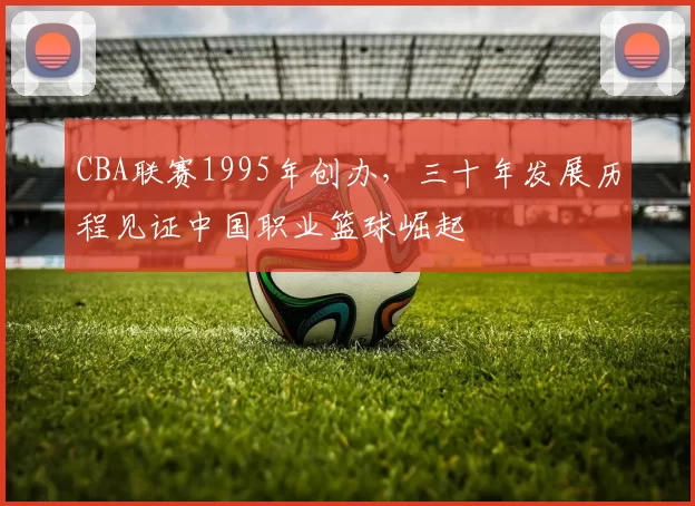 CBA联赛1995年创办,三十年发展历程见证中国职业篮球崛起