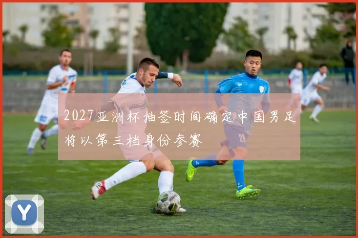 2027亚洲杯抽签时间确定中国男足将以第三档身份参赛