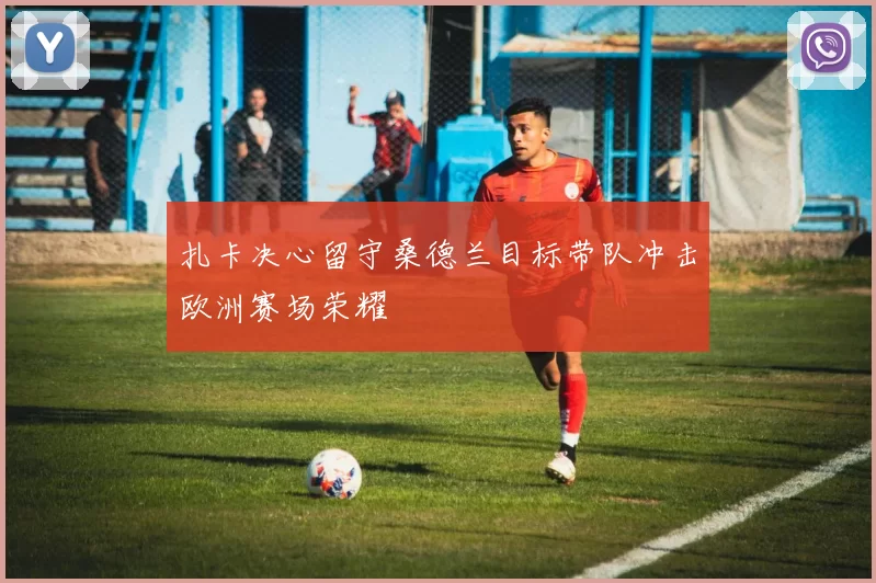 扎卡决心留守桑德兰目标带队冲击欧洲赛场荣耀