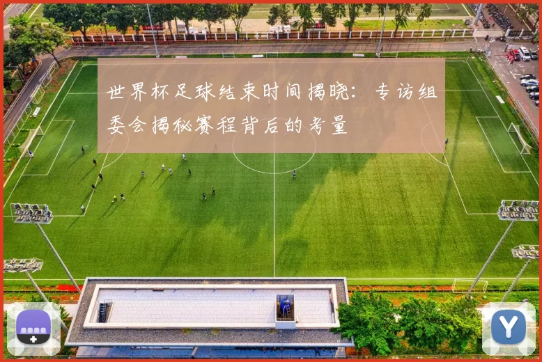 世界杯足球结束时间揭晓：专访组委会揭秘赛程背后的考量