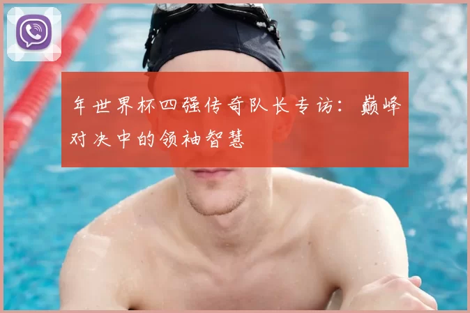 年世界杯四强传奇队长专访:巅峰对决中的领袖智慧