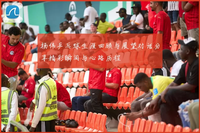 杨伟乒乓球生涯回顾与展望对话分享精彩瞬间与心路历程