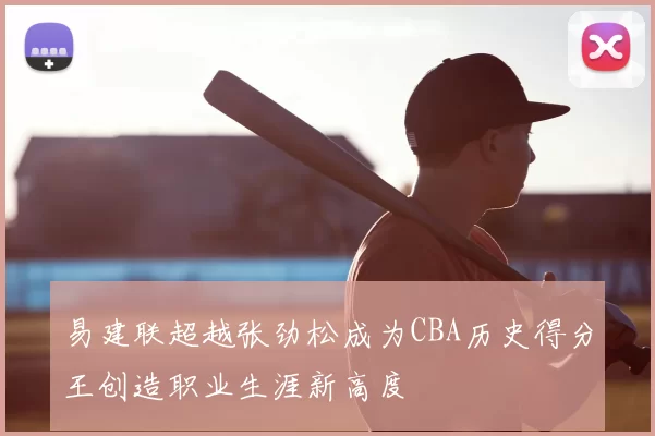 易建联超越张劲松成为CBA历史得分王创造职业生涯新高度