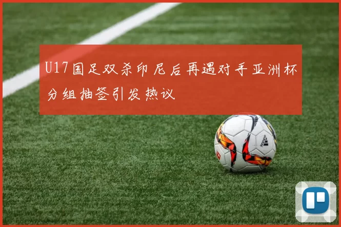 U17国足双杀印尼后再遇对手亚洲杯分组抽签引发热议