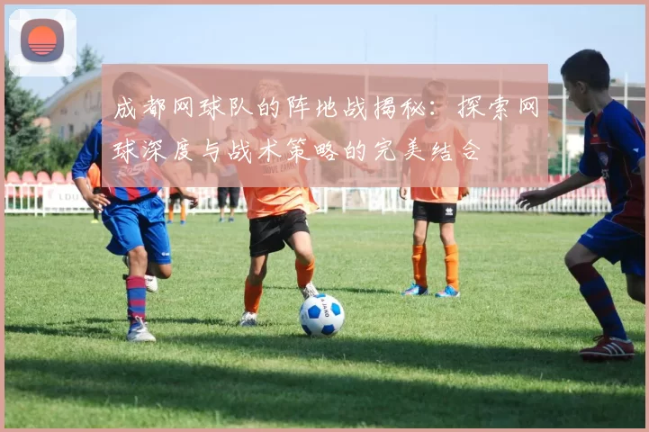 成都网球队的阵地战揭秘：探索网球深度与战术策略的完美结合