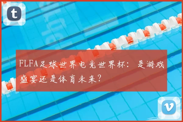 FLFA足球世界电竞世界杯:是游戏盛宴还是体育未来?