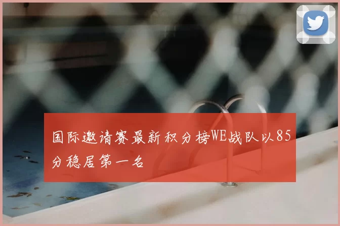 国际邀请赛最新积分榜WE战队以85分稳居第一名