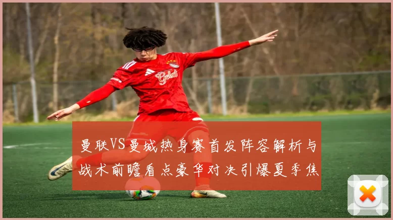 曼联VS曼城热身赛首发阵容解析与战术前瞻看点豪华对决引爆夏季焦点