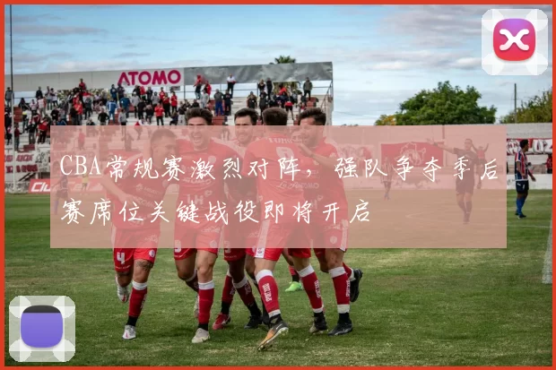 CBA常规赛激烈对阵，强队争夺季后赛席位关键战役即将开启