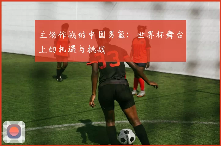 主场作战的中国男篮:世界杯舞台上的机遇与挑战