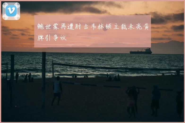 鲍世蒙再遭肘击韦林顿主裁未亮黄牌引争议