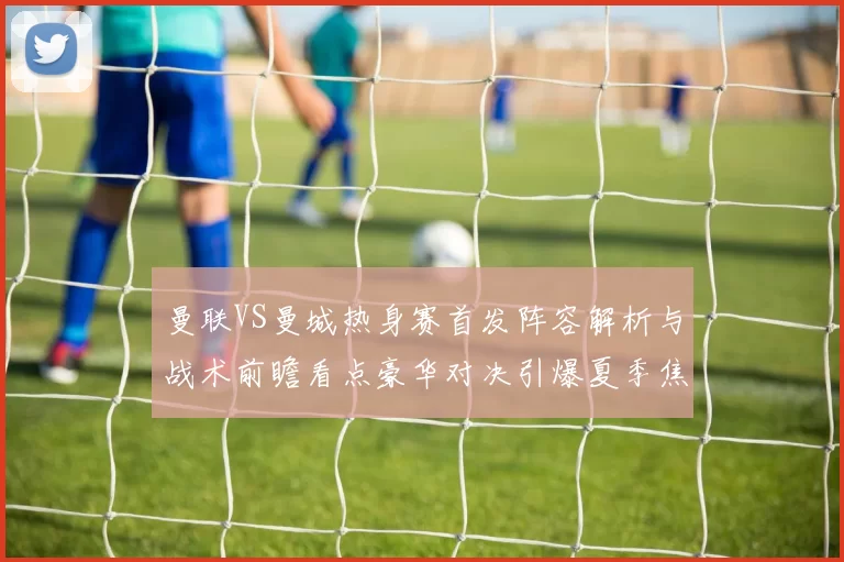 曼联VS曼城热身赛首发阵容解析与战术前瞻看点豪华对决引爆夏季焦点