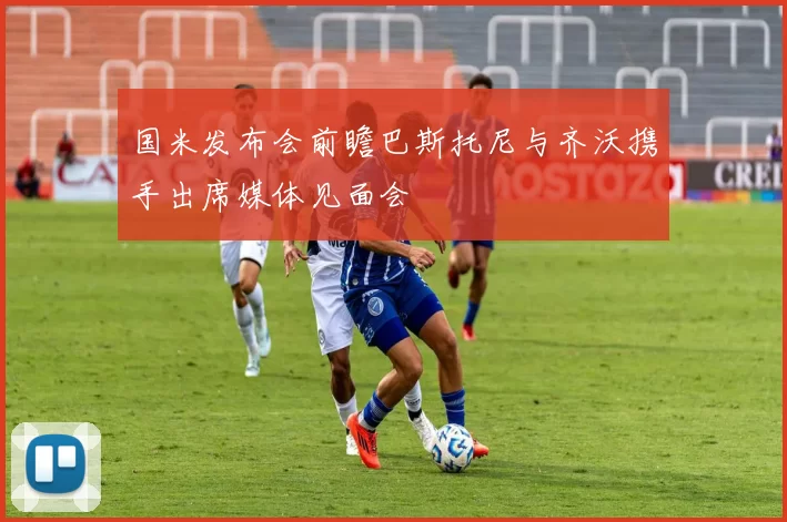 国米发布会前瞻巴斯托尼与齐沃携手出席媒体见面会