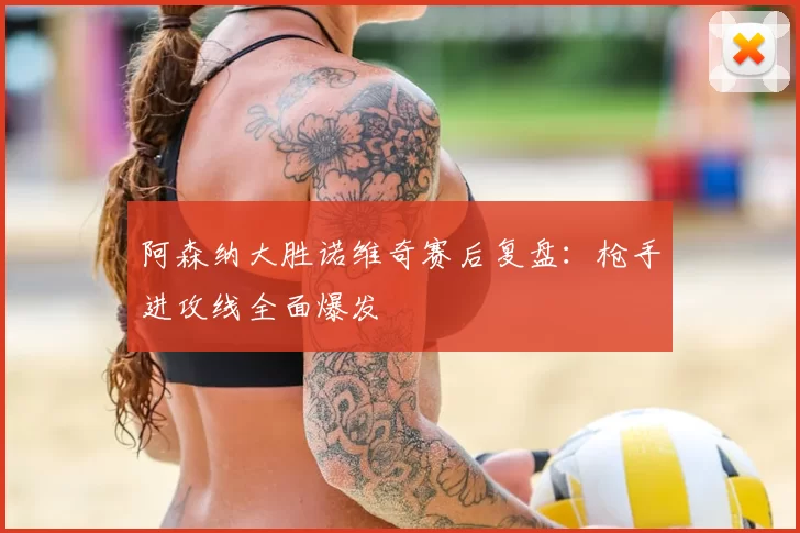 阿森纳大胜诺维奇赛后复盘：枪手进攻线全面爆发
