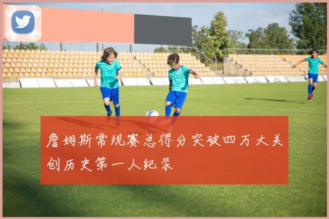 詹姆斯常规赛总得分突破四万大关创历史第一人纪录
