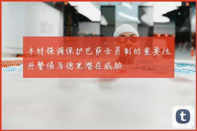 丰特强调保护巴萨会员制的重要性并警惕马德里潜在威胁