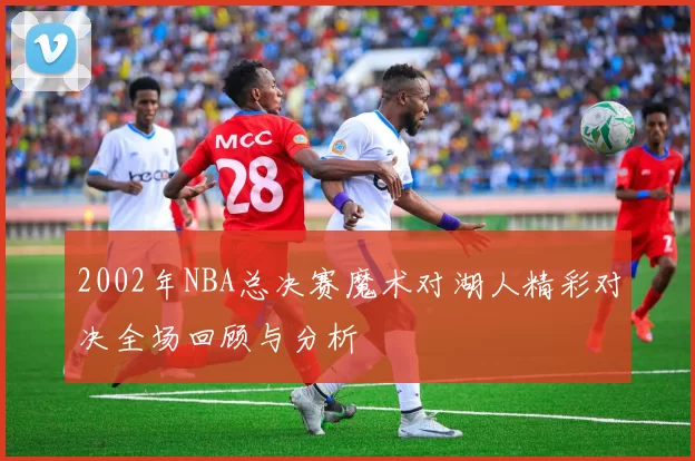 2002年NBA总决赛魔术对湖人精彩对决全场回顾与分析