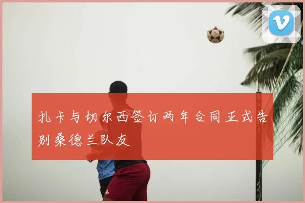 扎卡与切尔西签订两年合同正式告别桑德兰队友