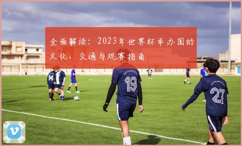 全面解读:2023年世界杯举办国的文化、交通与观赛指南
