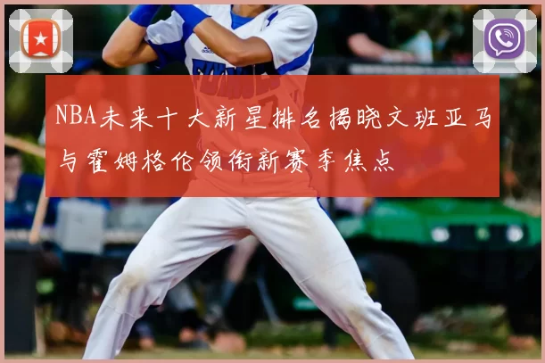 NBA未来十大新星排名揭晓文班亚马与霍姆格伦领衔新赛季焦点