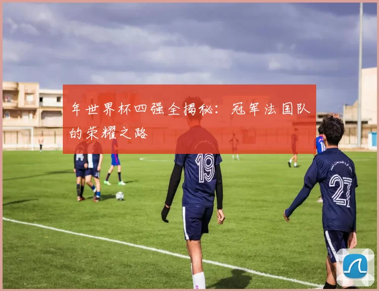 年世界杯四强全揭秘:冠军法国队的荣耀之路