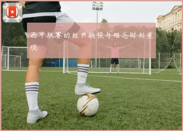 西甲联赛的经典战役与难忘时刻重现