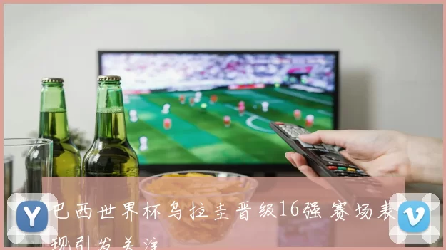 巴西世界杯乌拉圭晋级16强 赛场表现引发关注