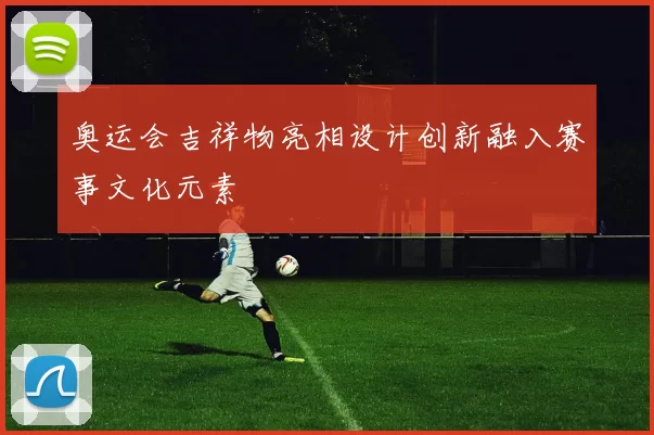 奥运会吉祥物亮相设计创新融入赛事文化元素