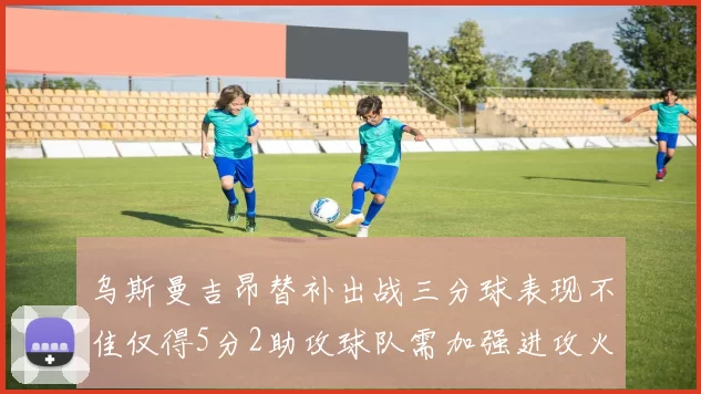 乌斯曼吉昂替补出战三分球表现不佳仅得5分2助攻球队需加强进攻火力