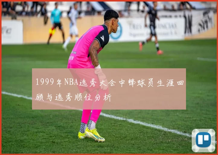 1999年NBA选秀大会中锋球员生涯回顾与选秀顺位分析