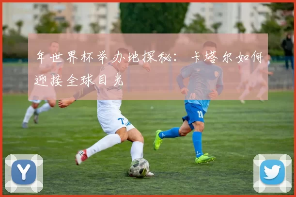 年世界杯举办地探秘:卡塔尔如何迎接全球目光