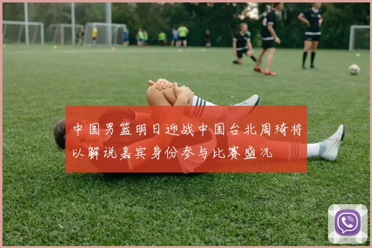 中国男篮明日迎战中国台北周琦将以解说嘉宾身份参与比赛盛况