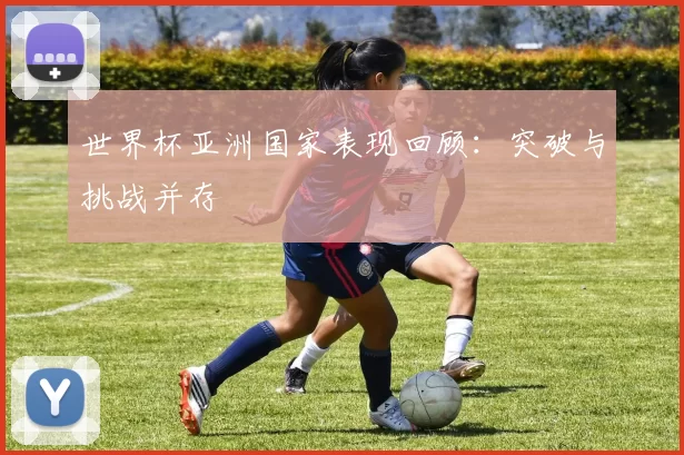 世界杯亚洲国家表现回顾:突破与挑战并存
