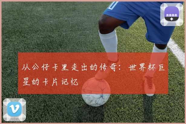 从公仔卡里走出的传奇：世界杯巨星的卡片记忆