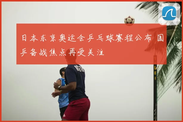 日本东京奥运会乒乓球赛程公布 国乒备战焦点再受关注
