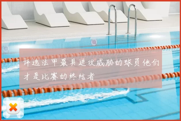 评选法甲最具进攻威胁的球员他们才是比赛的终结者