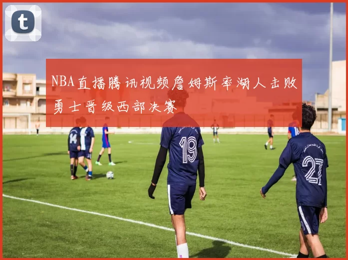 NBA直播腾讯视频詹姆斯率湖人击败勇士晋级西部决赛