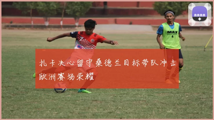 扎卡决心留守桑德兰目标带队冲击欧洲赛场荣耀