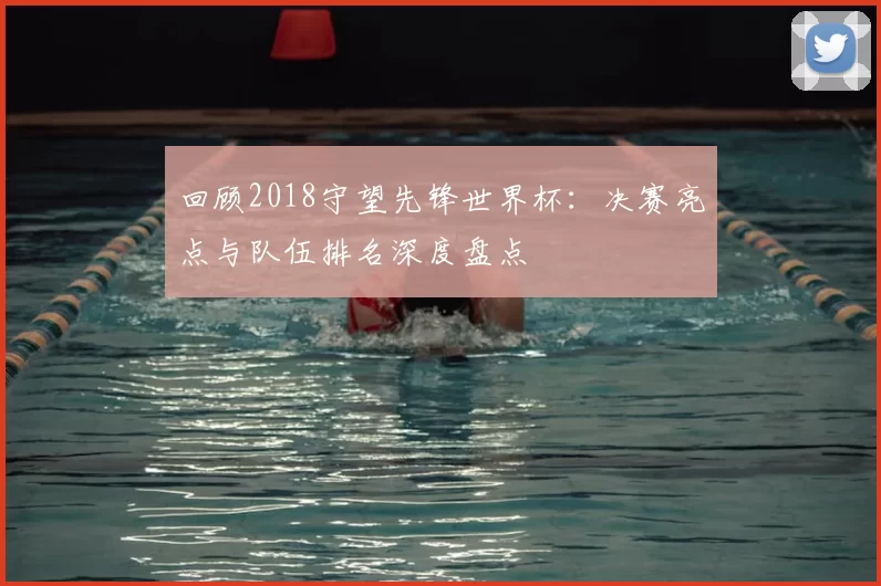回顾2018守望先锋世界杯：决赛亮点与队伍排名深度盘点
