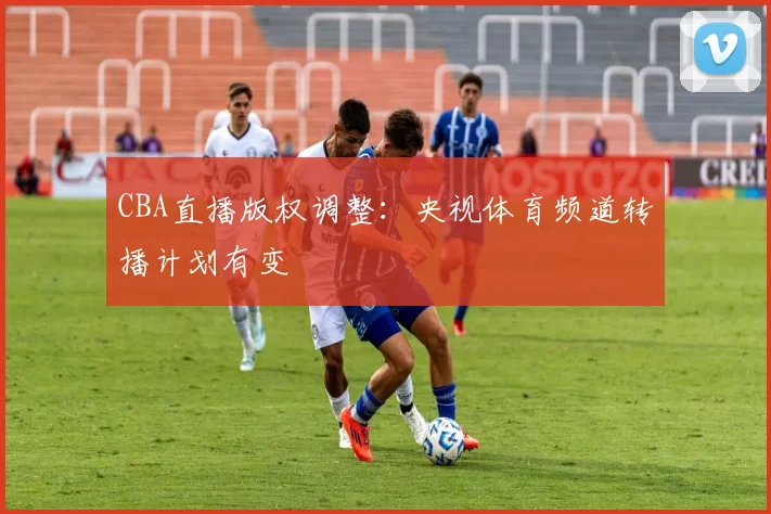 CBA直播版权调整：央视体育频道转播计划有变