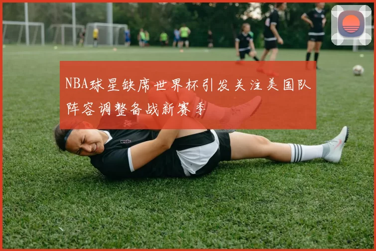 NBA球星缺席世界杯引发关注美国队阵容调整备战新赛季
