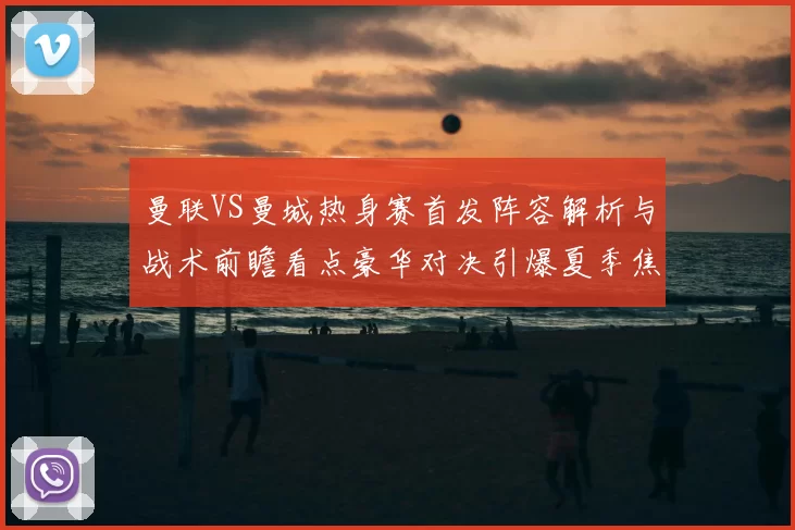 曼联VS曼城热身赛首发阵容解析与战术前瞻看点豪华对决引爆夏季焦点