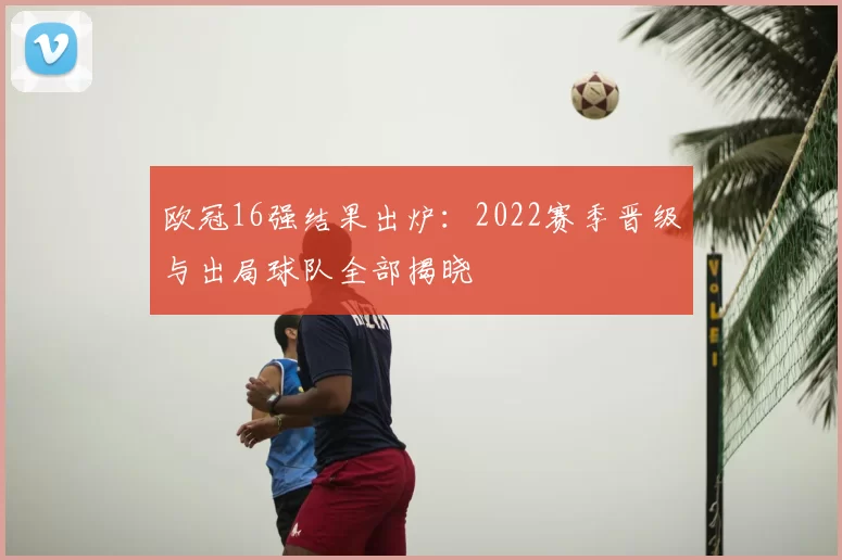 欧冠16强结果出炉：2022赛季晋级与出局球队全部揭晓