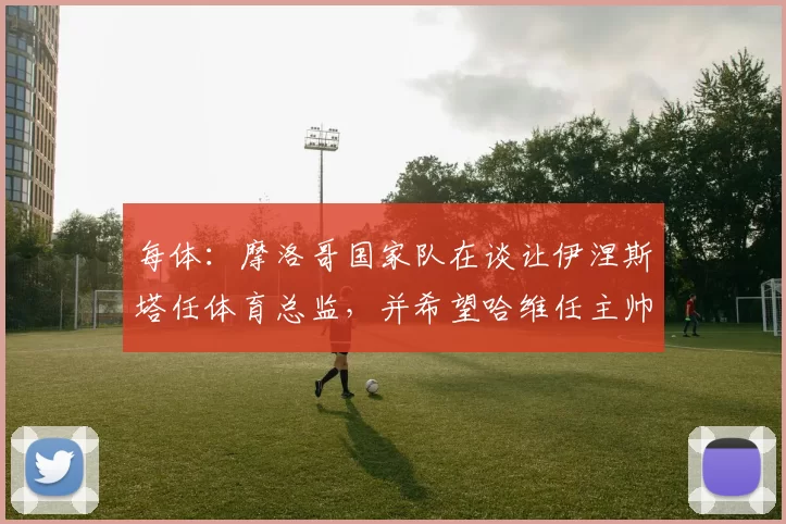 每体:摩洛哥国家队在谈让伊涅斯塔任体育总监,并希望哈维任主帅