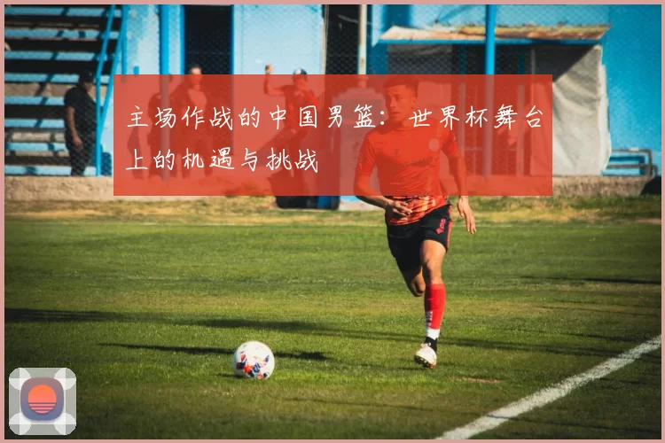 主场作战的中国男篮:世界杯舞台上的机遇与挑战