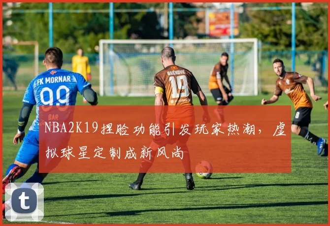 NBA2K19捏脸功能引发玩家热潮，虚拟球星定制成新风尚