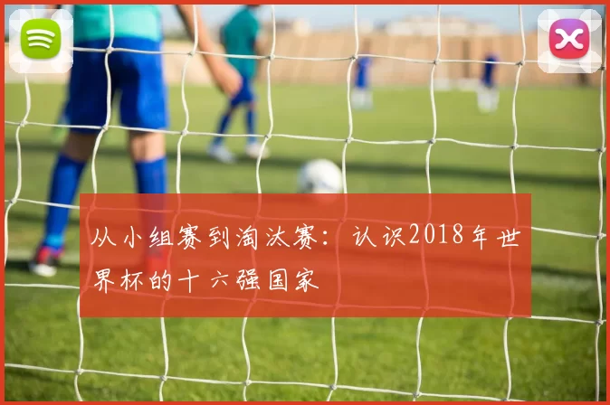 从小组赛到淘汰赛：认识2018年世界杯的十六强国家