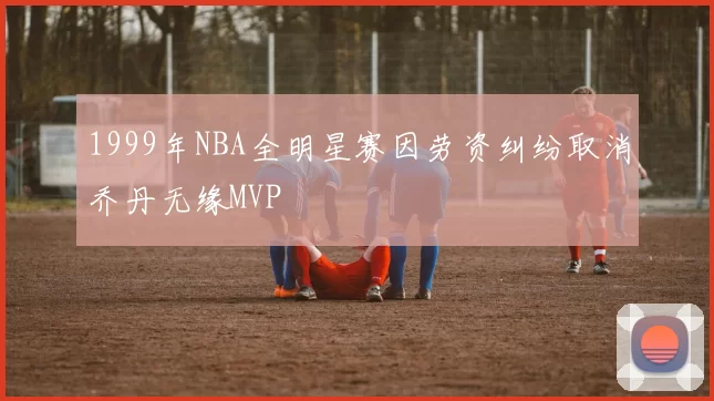 1999年NBA全明星赛因劳资纠纷取消乔丹无缘MVP