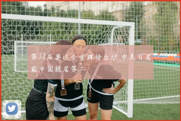 第32届奥运会金牌榜出炉 中美日居前中国稳居第二