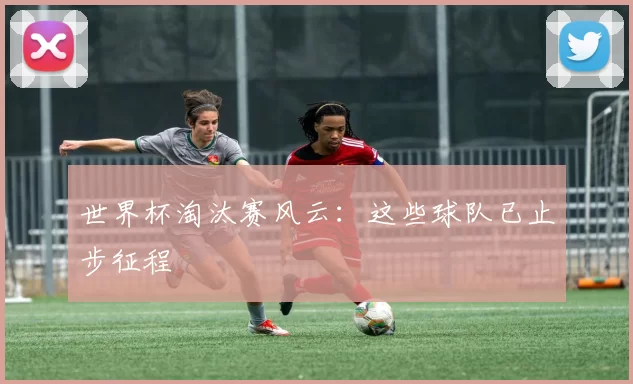 世界杯淘汰赛风云:这些球队已止步征程